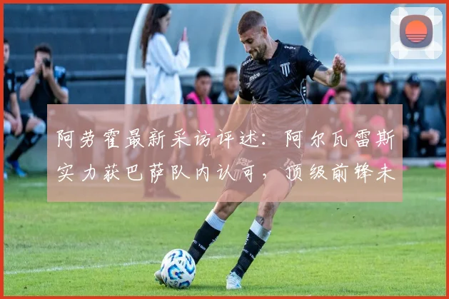 阿劳霍最新采访评述：阿尔瓦雷斯实力获巴萨队内认可，顶级前锋未来能否加盟解析