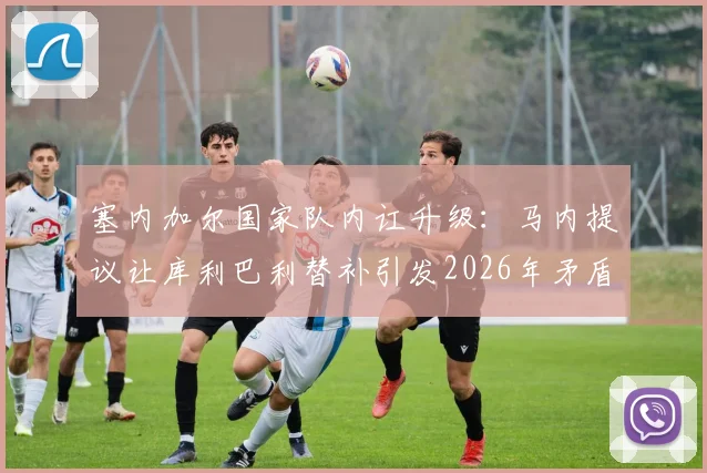 塞内加尔国家队内讧升级：马内提议让库利巴利替补引发2026年矛盾，两人关系彻底破裂？