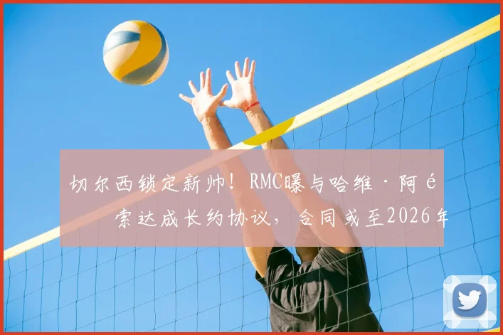 切尔西锁定新帅！RMC曝与哈维·阿隆索达成长约协议，合同或至2026年，执教前景深度分析