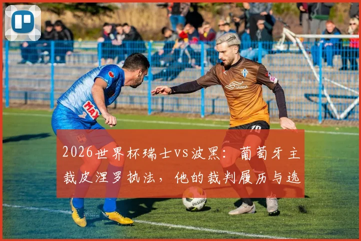 2026世界杯瑞士vs波黑：葡萄牙主裁皮涅罗执法，他的裁判履历与选派标准解读