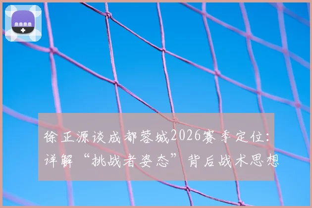 徐正源谈成都蓉城2026赛季定位：详解“挑战者姿态”背后战术思想，解析如何以弱胜强