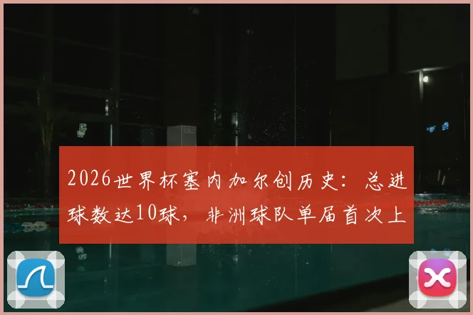 2026世界杯塞内加尔创历史：总进球数达10球，非洲球队单届首次上双全解析