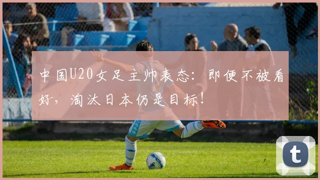 中国U20女足主帅表态：即便不被看好，淘汰日本仍是目标！