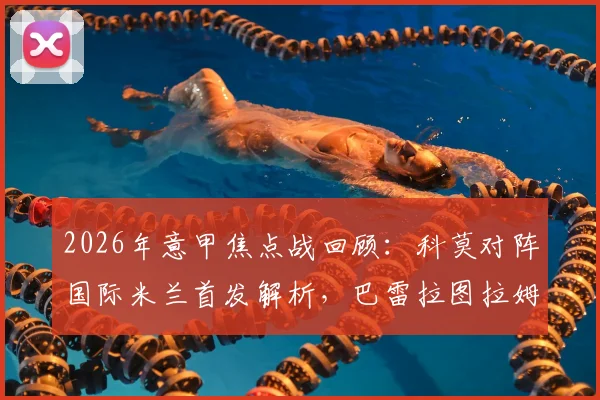 2026年意甲焦点战回顾：科莫对阵国际米兰首发解析，巴雷拉图拉姆恰20关键球员表现全览