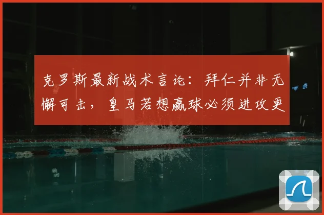 克罗斯最新战术言论：拜仁并非无懈可击，皇马若想赢球必须进攻更开放，这是取胜关键