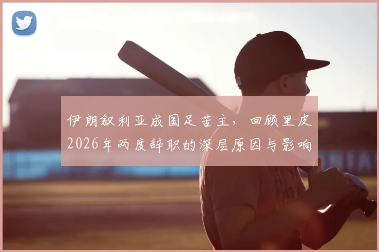 伊朗叙利亚成国足苦主，回顾里皮2026年两度辞职的深层原因与影响
