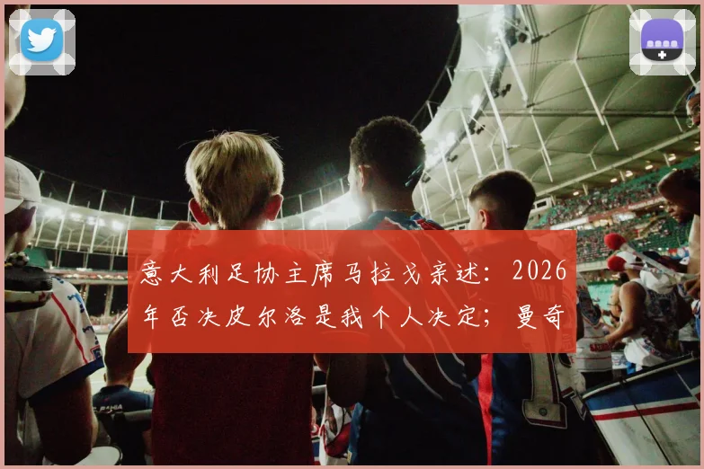 意大利足协主席马拉戈亲述：2026年否决皮尔洛是我个人决定；曼奇尼为离队原因正式道歉内幕