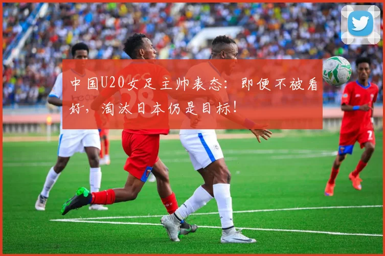 中国U20女足主帅表态：即便不被看好，淘汰日本仍是目标！