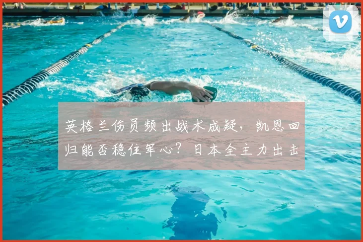 英格兰伤员频出战术成疑，凯恩回归能否稳住军心？日本全主力出击友谊赛，森保一欲验真章