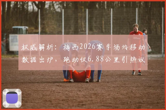 权威解析：梅西2026赛季场均移动数据出炉，跑动仅6.88公里引热议，其中散步占比超六成