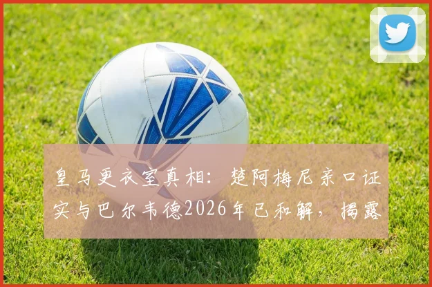 皇马更衣室真相：楚阿梅尼亲口证实与巴尔韦德2026年已和解，揭露外界三大常见谣言套路