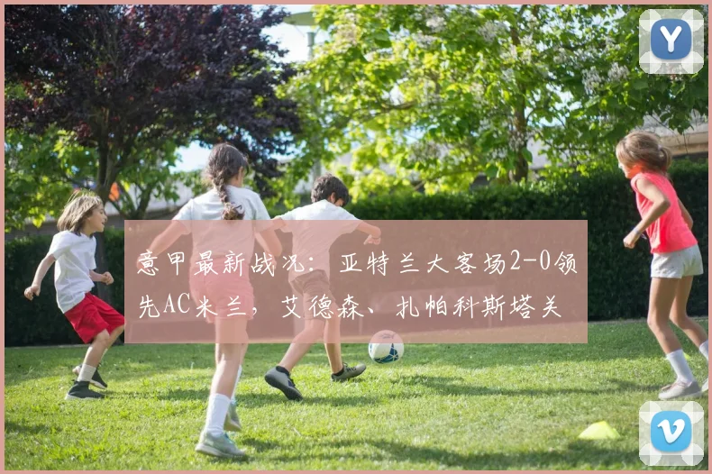 意甲最新战况：亚特兰大客场2-0领先AC米兰，艾德森、扎帕科斯塔关键破门