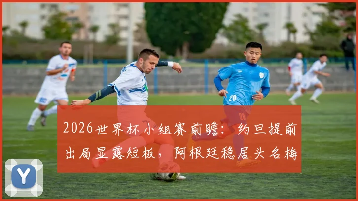 2026世界杯小组赛前瞻：约旦提前出局显露短板，阿根廷稳居头名梅西或轮休