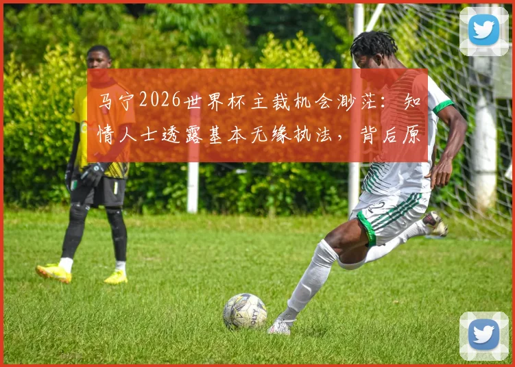 马宁2026世界杯主裁机会渺茫：知情人士透露基本无缘执法，背后原因与赛事影响深度分析
