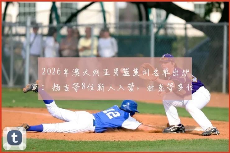 2026年澳大利亚男篮集训名单出炉：扬吉等8位新人入营，杜克等多位名将退出，背后原因解析