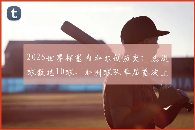 2026世界杯塞内加尔创历史:总进球数达10球,非洲球队单届首次上双全解析