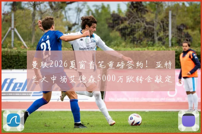曼联2026夏窗首笔重磅签约！亚特兰大中场艾德森5000万欧转会敲定，技术特点与位置分析前瞻