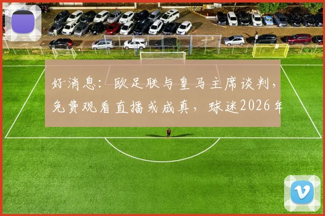 好消息：欧足联与皇马主席谈判，免费观看直播或成真，球迷2026年有望受益