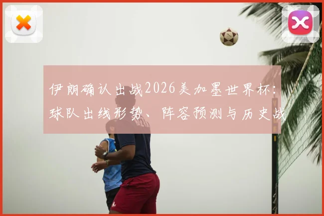 伊朗确认出战2026美加墨世界杯：球队出线形势、阵容预测与历史战绩深度解读