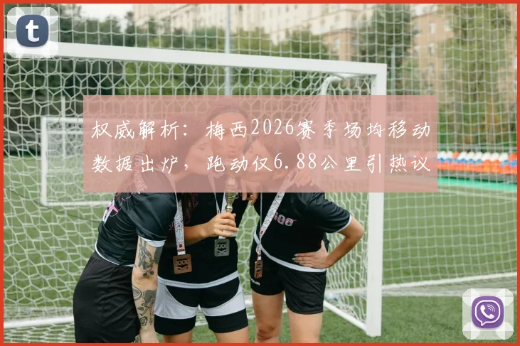 权威解析：梅西2026赛季场均移动数据出炉，跑动仅6.88公里引热议，其中散步占比超六成