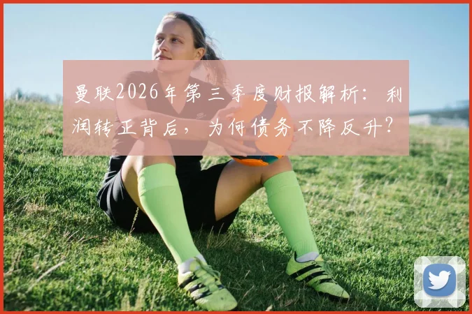 曼联2026年第三季度财报解析：利润转正背后，为何债务不降反升？球迷需看清这几点