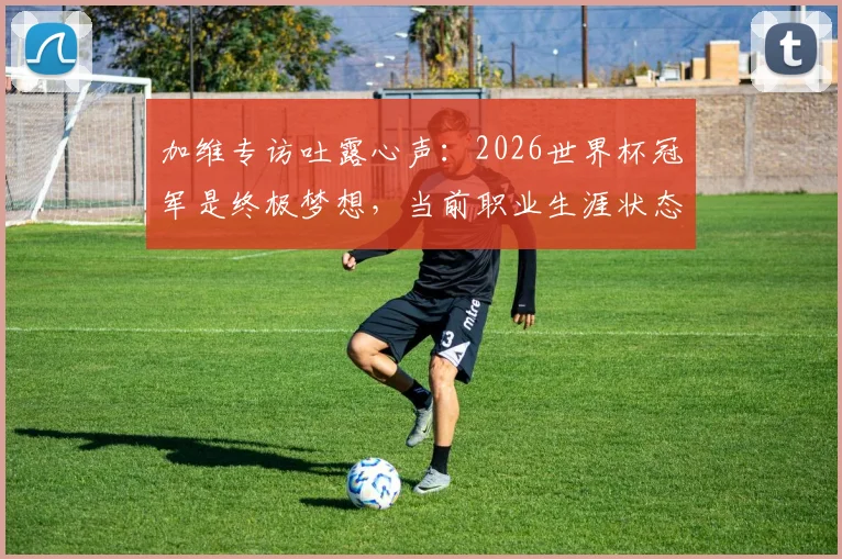 加维专访吐露心声：2026世界杯冠军是终极梦想，当前职业生涯状态解析