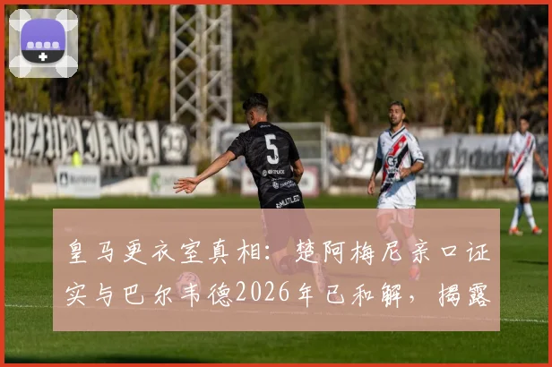 皇马更衣室真相：楚阿梅尼亲口证实与巴尔韦德2026年已和解，揭露外界三大常见谣言套路