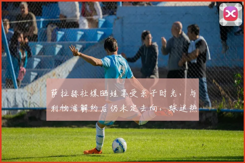 萨拉赫社媒晒娃享受亲子时光，与利物浦解约后仍未定去向，球迷热议其2026年职业规划