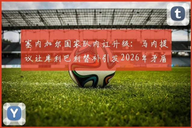 塞内加尔国家队内讧升级：马内提议让库利巴利替补引发2026年矛盾，两人关系彻底破裂？