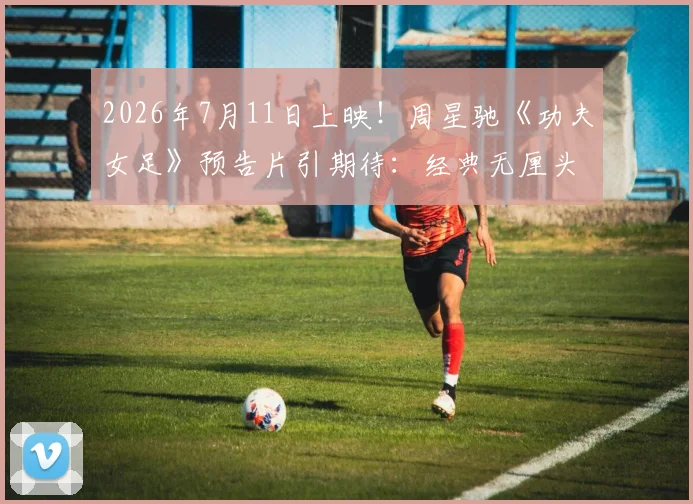 2026年7月11日上映！周星驰《功夫女足》预告片引期待：经典无厘头混搭热血足球梦