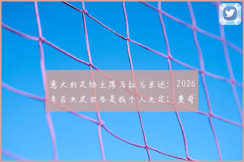 意大利足协主席马拉戈亲述：2026年否决皮尔洛是我个人决定；曼奇尼为离队原因正式道歉内幕