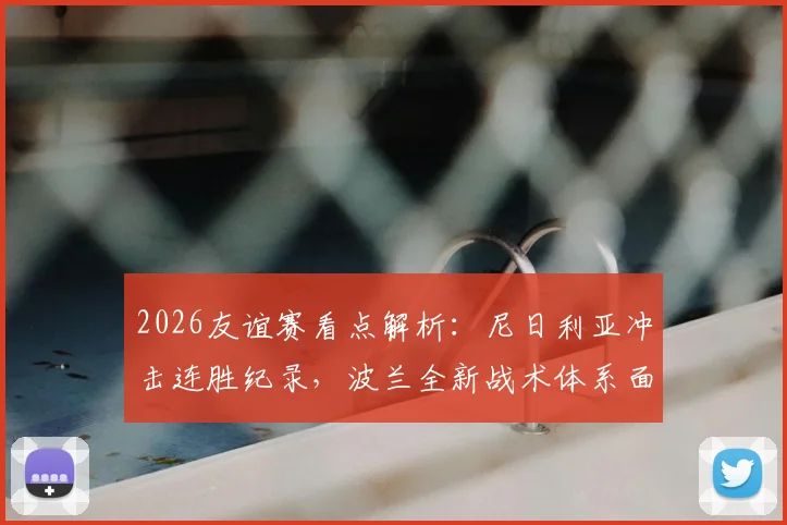 2026友谊赛看点解析：尼日利亚冲击连胜纪录，波兰全新战术体系面临挑战