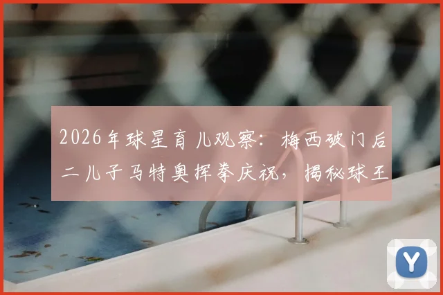 2026年球星育儿观察：梅西破门后二儿子马特奥挥拳庆祝，揭秘球王家庭互动与子女教育方式