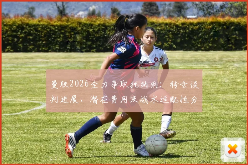 曼联2026全力争取托纳利：转会谈判进展、潜在费用及战术适配性分析
