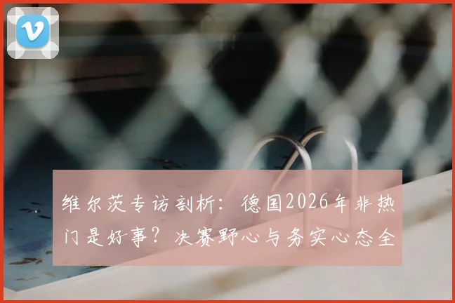 维尔茨专访剖析：德国2026年非热门是好事？决赛野心与务实心态全解读
