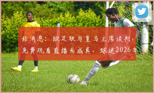 好消息：欧足联与皇马主席谈判，免费观看直播或成真，球迷2026年有望受益