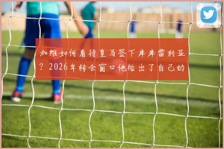 加维如何看待皇马签下库库雷利亚？2026年转会窗口他给出了自己的看法，深度分析这笔签约对皇马的意义