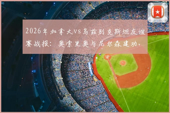 2026年加拿大vs乌兹别克斯坦友谊赛战报：奥索里奥与尼尔森建功，2-0取胜全程回顾与技术统计