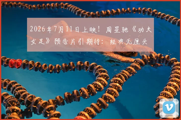 2026年7月11日上映！周星驰《功夫女足》预告片引期待：经典无厘头混搭热血足球梦