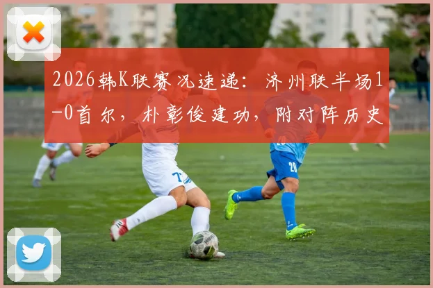 2026韩K联赛况速递：济州联半场1-0首尔，朴彰俊建功，附对阵历史与最新积分榜解读