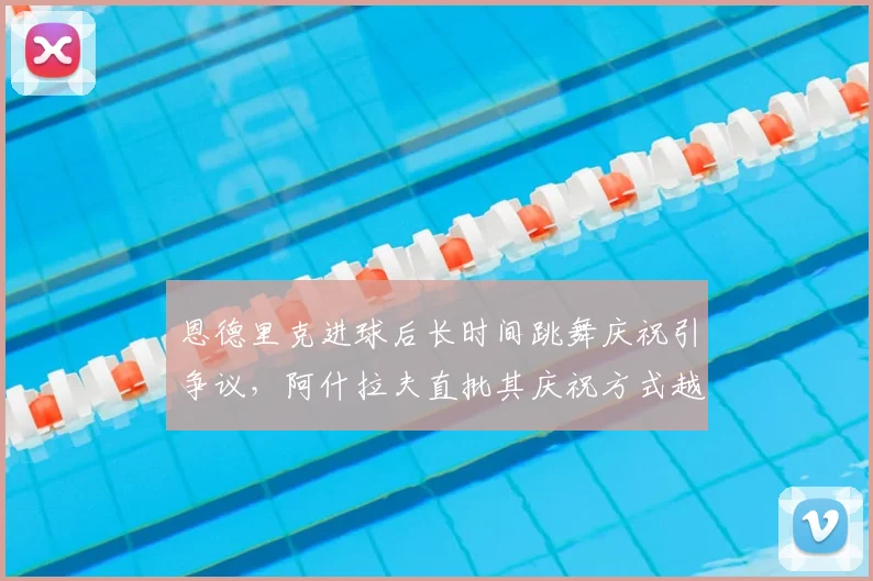 恩德里克进球后长时间跳舞庆祝引争议,阿什拉夫直批其庆祝方式越界,足球文化冲突成焦点