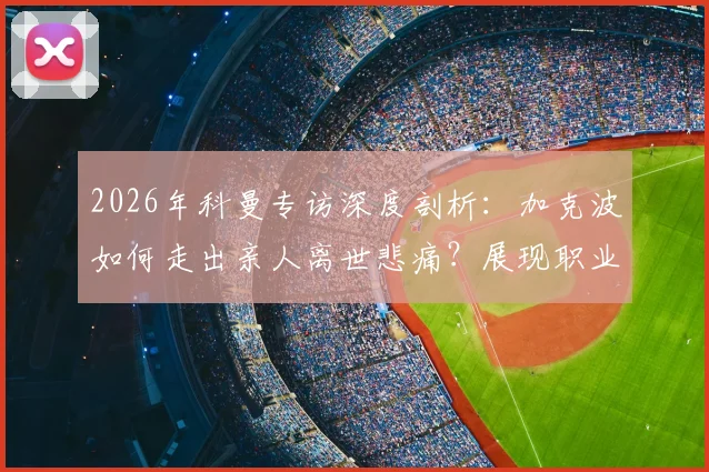 2026年科曼专访深度剖析：加克波如何走出亲人离世悲痛？展现职业球员非凡成熟度的关键细节