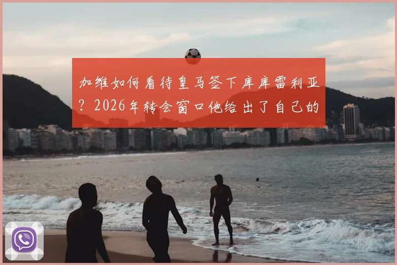 加维如何看待皇马签下库库雷利亚？2026年转会窗口他给出了自己的看法，深度分析这笔签约对皇马的意义