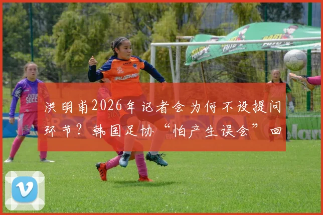 洪明甫2026年记者会为何不设提问环节？韩国足协“怕产生误会”回应引争议，事件全过程解析