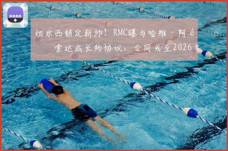 切尔西锁定新帅！RMC曝与哈维·阿隆索达成长约协议，合同或至2026年，执教前景深度分析