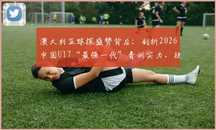 澳大利亚球探盛赞背后：剖析2026中国U17“最强一代”青训实力、核心球员技术特点与未来潜力