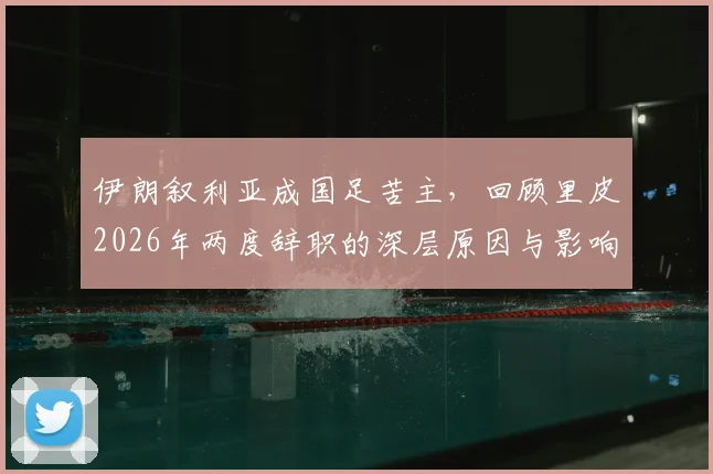 伊朗叙利亚成国足苦主，回顾里皮2026年两度辞职的深层原因与影响