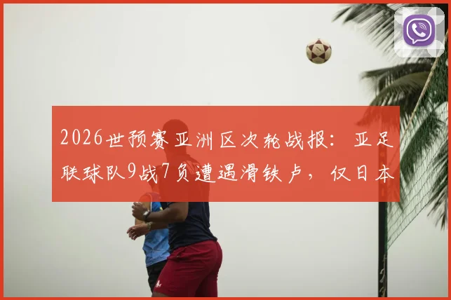 2026世预赛亚洲区次轮战报：亚足联球队9战7负遭遇滑铁卢，仅日本队捍卫荣誉，多队问题集中爆发