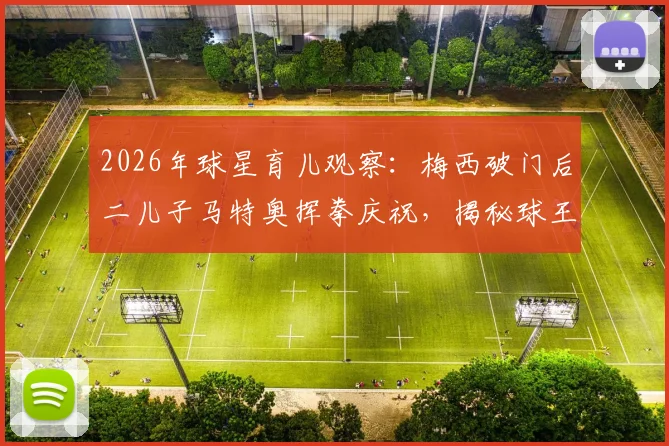 2026年球星育儿观察：梅西破门后二儿子马特奥挥拳庆祝，揭秘球王家庭互动与子女教育方式