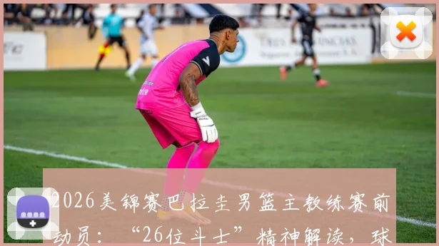 2026美锦赛巴拉圭男篮主教练赛前动员：“26位斗士”精神解读，球队名单、战术及传奇之路